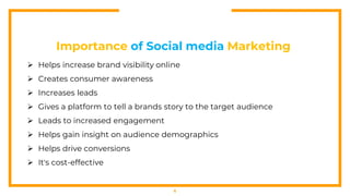 6
Importance of Social media Marketing
 Helps increase brand visibility online
 Creates consumer awareness
 Increases leads
 Gives a platform to tell a brands story to the target audience
 Leads to increased engagement
 Helps gain insight on audience demographics
 Helps drive conversions
 It's cost-effective
 