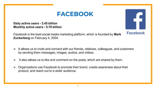 11
FACEBOOK
Daily active users - 3.45 billion
Monthly active users - 5.70 billion
Facebook is the best social media marketing platform, which is founded by Mark
Zuckerberg on February 4, 2004.
 It allows us to invite and connect with our friends, relatives, colleagues, and customers
by sending them messages, images, audios, and videos.
 It also allows us to like and comment on the posts, which are shared by them.
 Organizations use Facebook to promote their brand, create awareness about their
product, and reach out to a wider audience.
 