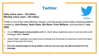 13
Twitter
Daily active users - 145 million
Monthly active users - 353 million
Twitter is one of the most effective, popular, and fast-paced social media marketing platform
created by Jack Dorsey, Noah Glass, Biz Stone, Evan Williams, and launched in July
2006.
 It is an SMS-based communication platform, which allows registered users to read and write small
messages called "tweets.“
 Using Twitter, marketers can easily reach hundreds and thousands of customers to share the latest
news and promote their brand.
 The main disadvantage of using twitter is that we can use only use 280 characters for the
message
 