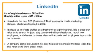 17
LinkedIn
No. of registered users - 562 million
Monthly active users - 303 million
 LinkedIn is the best B2B (Business 2 Business) social media marketing
platform, which was founded in 2002.
 It allows us to create profiles as a fresher or as a professional. It is a place that
helps us to search for jobs, stay connected with professionals, recruit new
employees, and discuss business ideas with experienced employees to promote
our business.
 A company profile on LinkedIn not only helps us to generate the local leads but
also helps us to draw global leads.
 