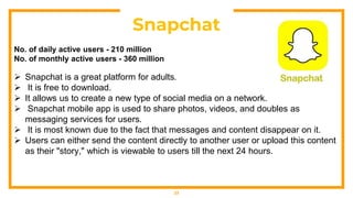 23
Snapchat
No. of daily active users - 210 million
No. of monthly active users - 360 million
 Snapchat is a great platform for adults.
 It is free to download.
 It allows us to create a new type of social media on a network.
 Snapchat mobile app is used to share photos, videos, and doubles as
messaging services for users.
 It is most known due to the fact that messages and content disappear on it.
 Users can either send the content directly to another user or upload this content
as their "story," which is viewable to users till the next 24 hours.
 