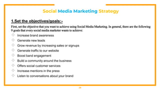Social Media Marketing Strategy
1.Set the objectives/goals:-
First, set the objective that you want to achieve using Social Media Marketing. In general, there are the following
9 goals that every social media marketer wants to achieve:
 Increase brand awareness
 Generate new leads
 Grow revenue by increasing sales or signups
 Generate traffic to our website
 Boost band engagement
 Build a community around the business
 Offers social customer services
 Increase mentions in the press
 Listen to conversations about your brand
28
 