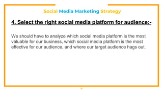 Social Media Marketing Strategy
4. Select the right social media platform for audience:-
We should have to analyze which social media platform is the most
valuable for our business, which social media platform is the most
effective for our audience, and where our target audience hags out.
31
 