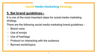 Social Media Marketing Strategy
5. Set brand guidelines:-
It is one of the most important steps for social media marketing
strategy.
There are the following social media marketing brand guidelines -
 Brand voice
 Use of emojis
 Use of hashtags
 Protocol on interacting with the audience
 Banned words/topics
32
 
