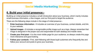 Social Media Marketing Strategy
6. Build your initial presence:-
Building an initial presence includes a small introduction about your business, which mainly includes
small business information, a few images, and our first post to target the audience.
There are the following steps include in the stage of initial presence -
 Enter business information - It includes an overview of your business, contact details, and link
to your website.
 Upload images - It includes a recognizable profile image such as a logo. Always remember that
image is designed in the proper size and responsible for both desktop and mobile views.
 Create your first post - It is the most visible page for your audience, so always create this page
more interactive and good looking.
 Follow your contacts - First, start following with those loyal customers who frequently like and
follow your account and posts to grow your business.
33
 