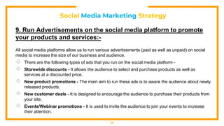 Social Media Marketing Strategy
9. Run Advertisements on the social media platform to promote
your products and services:-
All social media platforms allow us to run various advertisements (paid as well as unpaid) on social
media to increase the size of our business and audience.
 There are the following types of ads that you run on the social media platform -
 Storewide discounts - It allows the audience to select and purchase products as well as
services at a discounted price.
 New product promotions - The main aim to run these ads is to aware the audience about newly
released products.
 New customer deals - It is designed to encourage the audience to purchase their products from
your site.
 Events/Webinar promotions - It is used to invite the audience to join your events to increase
their attention.
36
 