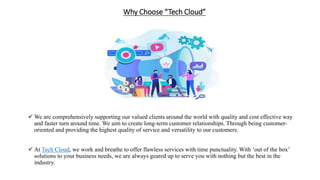 Why Choose “Tech Cloud”
 We are comprehensively supporting our valued clients around the world with quality and cost effective way
and faster turn around time. We aim to create long-term customer relationships. Through being customer-
oriented and providing the highest quality of service and versatility to our customers.
 At Tech Cloud, we work and breathe to offer flawless services with time punctuality. With ‘out of the box’
solutions to your business needs, we are always geared up to serve you with nothing but the best in the
industry.
 