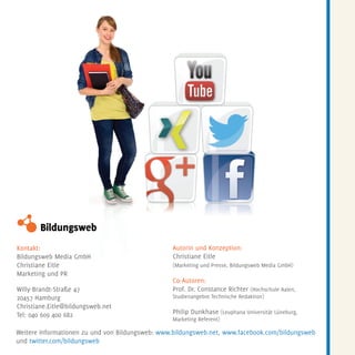 Kontakt:
Bildungsweb Media GmbH
Christiane Eitle
Marketing und PR
Willy-Brandt-Straße 47
20457 Hamburg
Christiane.Eitle@bildungsweb.net
Tel: 040 609 400 682
Autorin und Konzeption:
Christiane Eitle
(Marketing und Presse, Bildungsweb Media GmbH)
Co-Autoren:
Prof. Dr. Constance Richter (Hochschule Aalen,
Studienangebot Technische Redaktion)
Philip Dunkhase (Leuphana Universität Lüneburg,
Marketing Referent)
Weitere Informationen zu und von Bildungsweb: www.bildungsweb.net, www.facebook.com/bildungsweb
und twitter.com/bildungsweb
 