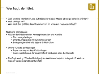 Wer fragt, der führt.
• Wer sind die Menschen, die auf Basis der Social-Media-Strategie erreicht werden?
• Was bewegt sie?
• Was sind ihre größten Bauchschmerzen (in unserem Kompetenzfeld)?

Nützliche Werkzeuge:
• Nutzen der bestehenden Korrespondenzen und Kanäle
• Rechnungsbeileger
• Direkte Ansprache im Kundengespräch
• Befragungen über die eigene E-Mail-Liste
• Online-/Onsite-Befragungen
• Bspw. surveymonkey für Umfragen
• Bspw. usabilly.com für dauerhafte Feedbacks über die Website
• Re-Engineering: Welche Beiträge (des Wettbewerbs) sind erfolgreich? Welche
Fragen werden damit beantwortet?

Quelle: neuwaerts

 