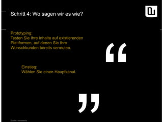 Schritt 4: Wo sagen wir es wie?

Prototyping:
Testen Sie Ihre Inhalte auf existierenden
Plattformen, auf denen Sie Ihre
Wunschkunden bereits vermuten.

Einstieg:
Wählen Sie einen Hauptkanal.

Quelle: neuwaerts

 