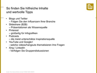 So finden Sie hilfreiche Inhalte
und wertvolle Tipps
• Blogs und Twitter
– Folgen Sie den Influencern Ihrer Branche
• Slideshare (B2B)
– Präsentationen als Wissensquelle
• Pinterest
– großartig für Infografiken
• Podcasts
– die meist unterschätze Inspirationsquelle
• YouTube und Google+
- welche videos/hangouts thematisieren ihre Fragen
• Xing / LinkedIn
- Verfolgen Sie Gruppendiskussionen

Quelle: http://www.pinterest.com/pin/18366310954188855/

 