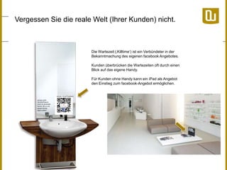 Vergessen Sie die reale Welt (Ihrer Kunden) nicht.

Die Wartezeit (‚Killtime„) ist ein Verbündeter in der
Bekanntmachung des eigenen facebook Angebotes.
Kunden überbrücken die Wartezeiten oft durch einen
Blick auf das eigene Handy.
Für Kunden ohne Handy kann ein iPad als Angebot
den Einstieg zum facebook-Angebot ermöglichen.

 