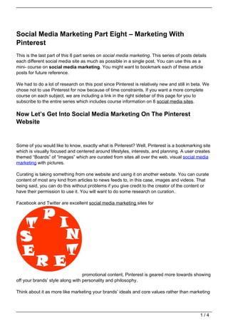 Social Media Marketing Part Eight – Marketing With
Pinterest
This is the last part of this 8 part series on social media marketing. This series of posts details
each different social media site as much as possible in a single post. You can use this as a
mini- course on social media marketing. You might want to bookmark each of these article
posts for future reference.

We had to do a lot of research on this post since Pinterest is relatively new and still in beta. We
chose not to use Pinterest for now because of time constraints. If you want a more complete
course on each subject, we are including a link in the right sidebar of this page for you to
subscribe to the entire series which includes course information on 8 social media sites.

Now Let’s Get Into Social Media Marketing On The Pinterest
Website


Some of you would like to know, exactly what is Pinterest? Well, Pinterest is a bookmarking site
which is visually focused and centered around lifestyles, interests, and planning. A user creates
themed “Boards” of “Images” which are curated from sites all over the web, visual social media
marketing with pictures.

Curating is taking something from one website and using it on another website. You can curate
content of most any kind from articles to news feeds to, in this case, images and videos. That
being said, you can do this without problems if you give credit to the creator of the content or
have their permission to use it. You will want to do some research on curation.

Facebook and Twitter are excellent social media marketing sites for




                                  promotional content, Pinterest is geared more towards showing
off your brands’ style along with personality and philosophy.

Think about it as more like marketing your brands’ ideals and core values rather than marketing




                                                                                               1/4
 