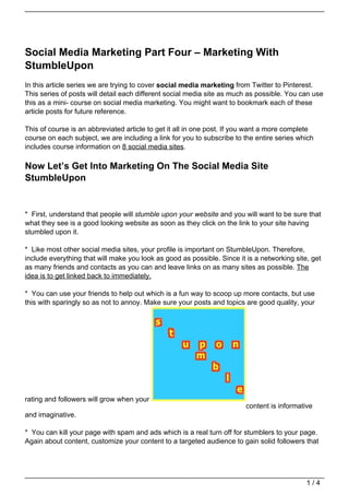 Social Media Marketing Part Four – Marketing With
StumbleUpon
In this article series we are trying to cover social media marketing from Twitter to Pinterest.
This series of posts will detail each different social media site as much as possible. You can use
this as a mini- course on social media marketing. You might want to bookmark each of these
article posts for future reference.

This of course is an abbreviated article to get it all in one post. If you want a more complete
course on each subject, we are including a link for you to subscribe to the entire series which
includes course information on 8 social media sites.

Now Let’s Get Into Marketing On The Social Media Site
StumbleUpon


* First, understand that people will stumble upon your website and you will want to be sure that
what they see is a good looking website as soon as they click on the link to your site having
stumbled upon it.

* Like most other social media sites, your profile is important on StumbleUpon. Therefore,
include everything that will make you look as good as possible. Since it is a networking site, get
as many friends and contacts as you can and leave links on as many sites as possible. The
idea is to get linked back to immediately.

* You can use your friends to help out which is a fun way to scoop up more contacts, but use
this with sparingly so as not to annoy. Make sure your posts and topics are good quality, your




rating and followers will grow when your
                                                                         content is informative
and imaginative.

* You can kill your page with spam and ads which is a real turn off for stumblers to your page.
Again about content, customize your content to a targeted audience to gain solid followers that




                                                                                             1/4
 