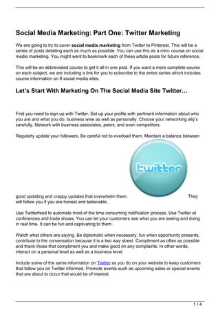 Social Media Marketing: Part One: Twitter Marketing
We are going to try to cover social media marketing from Twitter to Pinterest. This will be a
series of posts detailing each as much as possible. You can use this as a mini- course on social
media marketing. You might want to bookmark each of these article posts for future reference.

This will be an abbreviated course to get it all in one post. If you want a more complete course
on each subject, we are including a link for you to subscribe to the entire series which includes
course information on 8 social media sites.

Let’s Start With Marketing On The Social Media Site Twitter…


First you need to sign up with Twitter. Set up your profile with pertinent information about who
you are and what you do, business wise as well as personally. Choose your networking ally’s
carefully. Network with business associates, peers, and even competitors.

Regularly update your followers. Be careful not to overload them. Maintain a balance between




good updating and crappy updates that overwhelm them.                                     They
will follow you if you are honest and believable.

Use Twitterfeed to automate most of the time consuming notification process. Use Twitter at
conferences and trade shows. You can let your customers see what you are seeing and doing
in real time. It can be fun and captivating to them.

Watch what others are saying. Be diplomatic when necessary, fun when opportunity presents,
contribute to the conversation because it is a two way street. Compliment as often as possible
and thank those that compliment you and make good on any complaints. In other words,
interact on a personal level as well as a business level.

Include some of the same information on Twitter as you do on your website to keep customers
that follow you on Twitter informed. Promote events such as upcoming sales or special events
that are about to occur that would be of interest.




                                                                                             1/4
 