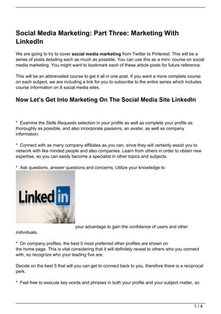 Social Media Marketing: Part Three: Marketing With
LinkedIn
We are going to try to cover social media marketing from Twitter to Pinterest. This will be a
series of posts detailing each as much as possible. You can use this as a mini- course on social
media marketing. You might want to bookmark each of these article posts for future reference.

This will be an abbreviated course to get it all in one post. If you want a more complete course
on each subject, we are including a link for you to subscribe to the entire series which includes
course information on 8 social media sites.

Now Let’s Get Into Marketing On The Social Media Site LinkedIn


* Examine the Skills Requests selection in your profile as well as complete your profile as
thoroughly as possible, and also incorporate passions, an avatar, as well as company
information.

* Connect with as many company affiliates as you can, since they will certainly assist you to
network with like minded people and also companies. Learn from others in order to obtain new
expertise, so you can easily become a specialist in other topics and subjects.

* Ask questions, answer questions and concerns, Utilize your knowledge to




                               your advantage to gain the confidence of users and other
individuals.

* On company profiles, the best 5 most preferred other profiles are shown on
the home page. This is vital considering that it will definitely reveal to others who you connect
with, so recognize who your leading five are.

Decide on the best 5 that will you can get to connect back to you, therefore there is a reciprocal
perk.

* Feel free to execute key words and phrases in both your profile and your subject matter, so




                                                                                              1/4
 