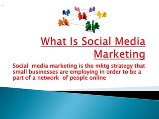 WhatIsSocialMedia Marketing Social  media marketing is the mktg strategy that small businesses are employing in order to be a part of a network  of people online                 