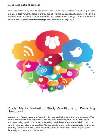 social media marketing approach
It shouldn't require a genius to comprehend the reason why social media marketing is really
popular in today's world. Social platforms are all over the place and just about everybody is a
member of at least one of them. However , you should make sure you understand how to
efficiently utilize social media marketing before you decide to jump into it.

Social Media Marketing: Study Conditions for Becoming
Successful
A person only focus on your client's needs if they are purchasing a product from you directly. You
should also focus on their requirements on social media marketing sites. If a lot more social
media marketing questions or concerns regarding certain items, make sure to solution them in a
expert matter as well as it is possible to. The more social media marketing connection you have in
your way on the path to your current customers, the much more likely they are to get a good
image of your company within their heads.

 