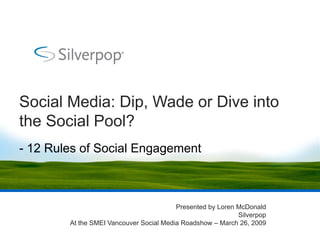 Social Media: Dip, Wade or Dive into
the Social Pool?
- 12 Rules of Social Engagement



                                         Presented by Loren McDonald
                                                            Silverpop
        At the SMEI Vancouver Social Media Roadshow – March 26, 2009
 