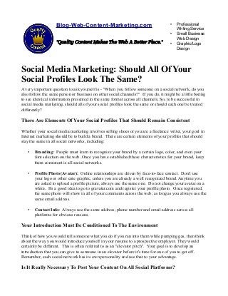 Blog-Web-Content-Marketing.com
"Quality Content Makes The Web A Better Place."
• Professional
Writing Service
• Small Business
Web Design
• Graphic/Logo
Design
Social Media Marketing: Should All Of Your
Social Profiles Look The Same?
A very important question to ask yourself is - "When you follow someone on a social network, do you
also follow the same person or business on other social channels?" If you do, it might be a little boring
to see identical information presented in the same format across all channels. So, to be successful in
social media marketing, should all of your social profiles look the same or should each one be treated
differently?
There Are Elements Of Your Social Profiles That Should Remain Consistent
Whether your social media marketing involves selling shoes or you are a freelance writer, your goal in
Internet marketing should be to build a brand. There are certain elements of your profiles that should
stay the same in all social networks, including:
• Branding: People must learn to recognize your brand by a certain logo, color, and even your
font selection on the web. Once you have established these characteristics for your brand, keep
them consistent is all social networks.
• Profile Photo (Avatar): Online relationships are driven by face-to-face contact. Don't use
your logo or other cute graphic, unless you are already a well recognized brand. Anytime you
are asked to upload a profile picture, always use the same one. Do not change your avatar on a
whim. It's a good idea to go to gravatar.com and register your profile photo. Once registered,
the same photo will show in all of your comments across the web; as long as you always use the
same email address.
• Contact Info: Always use the same address, phone number and email address across all
platforms for obvious reasons.
Your Introduction Must Be Conditioned To The Environment
Think of how you would tell someone what you do if you ran into them while pumping gas, then think
about the way you would introduce yourself in your resume to a prospective employer. They would
certainly be different. This is often referred to as an "elevator pitch". Your goal is to develop an
introduction that you can give to someone in an elevator before it's time for one of you to get off.
Remember, each social network has its own personality and use that to your advantage.
Is It Really Necessary To Post Your Content On All Social Platforms?
 