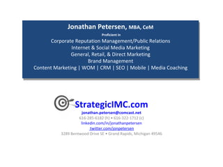 StrategicIMC.com [email_address] 616-285-6182 (h) • 616-322-1712 (c) linkedin.com/in/jonathanpetersen  twitter.com/jonpetersen  3289 Bentwood Drive SE • Grand Rapids, Michigan 49546  Jonathan Petersen,  MBA, CeM   Proficient in Corporate Reputation Management/Public Relations Internet & Social Media Marketing General, Retail, & Direct Marketing Brand Management Content Marketing | WOM | CRM | SEO | Mobile | Media Coaching 