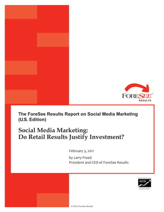 The ForeSee Results Report on Social Media Marketing
(U.S. Edition)

Social Media Marketing:
Do Retail Results Justify Investment?

                      February 3, 2011
                      by Larry Freed
                      President and CEO of ForeSee Results




                       © 2011 ForeSee Results
 