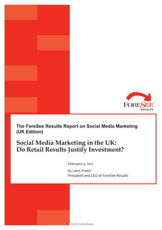 The ForeSee Results Report on Social Media Marketing
(UK Edition)

Social Media Marketing in the UK:
Do Retail Results Justify Investment?

                      February 3, 2011
                      by Larry Freed
                      President and CEO of ForeSee Results




                        © 2011 ForeSee Results
 