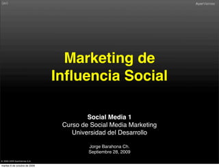 Marketing de
                               Inﬂuencia Social

                                        Social Media 1
                                Curso de Social Media Marketing
                                   Universidad del Desarrollo

                                        Jorge Barahona Ch.
                                        Septiembre 28, 2009
® 2000-2009 AyerViernes S.A.

martes 6 de octubre de 2009
 
