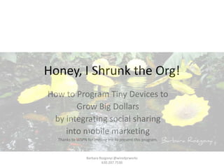 Honey, I Shrunk the Org!
How to Program Tiny Devices to
       Grow Big Dollars
 by integrating social sharing
    into mobile marketing
  Thanks to WSPN for inviting me to present this program.



                 Barbara Rozgonyi @wiredprworks
                          630.207.7530
 