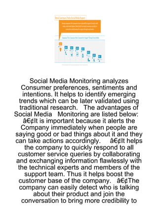 Social Media Monitoring analyzes
   Consumer preferences, sentiments and
    intentions. It helps to identify emerging
  trends which can be later validated using
  traditional research. The advantages of
Social Media Monitoring are listed below:
    â€¢It is important because it alerts the
   Company immediately when people are
saying good or bad things about it and they
can take actions accordingly. â€¢It helps
     the company to quickly respond to all
 customer service queries by collaborating
 and exchanging information flawlessly with
 the technical experts and members of the
     support team. Thus it helps boost the
  customer base of the company. â€¢The
  company can easily detect who is talking
        about their product and join the
   conversation to bring more credibility to
 
