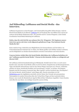 Auf Höhenflug: Lufthansa und Social Media - das
Interview.
Lufthansa ist gemessen an den Passagier- und Umsatzzahlen die größte Airline Europas. Auch im
Bereich Social Media ist sie führend. Lufthansa hat auf Facebook über eine Million Fans und ist auf
weiteren Social Media-Plattformen aktiv. Wir sprachen mit Dr. Torsten Wingenter, Leiter Global
Coordination Social Media Marketing bei Lufthansa.

Schön, dass Sie sich Zeit für uns nehmen Herr Dr. Wingenter. Wir beginnen unsere
Interviews gerne mit einer recht allgemein gehaltenen Frage. Was bedeutet Social
Media für Sie?

Keine einfache Frage. Sicherlich neue Möglichkeiten der Kommunikation und Interaktion. Im
Unternehmenskontext bedeutet das vor allem, eine Marke greifbar und erlebbar machen zu können,
und die Möglichkeit zur direkten Kommunikation zwischen Unternehmen und seinen Kunden.

Unseren letzten Artikel über die Social Media Aktivitäten der Lufthansa betitelten wir
mit "Lufthansa spricht Social Media". Warum ist die deutsche Airline so erfolgreich auf
diesem Feld?

Für Lufthansa steht die Kundenbeziehung im Mittelpunkt. Deshalb sind wir dort, wo auch unsere
Kunden sind. Auch über Social Media wollen wir Service bieten, beispielsweise mit Reiseinspirationen,
Tipps und aktuelle Informationen rund um das Thema Fliegen und einem 24/7-Service. Außerdem
arbeiten wir daran, bestehende Produkte und Anwendungen "sozialer" zu machen. Die jüngsten
Beispiele sind die Foursquare Connected App „Blue Legends“ und die Facebook-App „SceneSpotter“.
Wir sind im Bereich „Social Products“ schon länger aktiv. Bereits 2009 haben wir mit
MySkyStatus.com eine Applikation entwickelt, mit der Nutzer ihre Freunde mit automatischen
Statusupdates in sozialen Netzwerken über den Verlauf ihres Fluges auf dem Laufenden halten
können. 2010 wurde die MemberScout-App für Miles & More Teilnehmer eingeführt. Unsere Kunden
sind offen für neue Ideen- ein wichtiger Grund für unseren Erfolg.
 