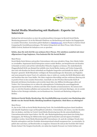 Social Media Monitoring mit Radian6 : Experte im
Interview
Radian6 hat sich inzwischen zu einer der professionellsten Lösungen im Bereich Social Media
Monitoring gemausert. Es ist die führende Plattform zur Beobachtung und Analyse des Engagements
in sozialen Netzwerken. Inzwischen gehört Radian6 zu Salesforce.com, einem Pionier in Sachen Cloud
Computing für Geschäftsanwendungen. Wir hatten Gelegenheit mit Mani Pirouz, Sales Director,
EMEA Central, Radian6 bei Salesforce.com zu sprechen.

Schön, dass Sie sich Zeit für uns nehmen Herr Pirouz. Wir möchten zunächst mit einer
allgemeinen Frage beginnen. Was bedeutet für Sie Social Media?

Mani Pirouz:
Social Media bietet kleinen und großen Unternehmen viele neue attraktive Wege, ihrer Marke Gehör
zu verschaffen. Sogenannte Social Enterprises nutzen soziale Medien, um beispielsweise mit Kunden
in Kontakt zu treten und auf ihre individuellen Wünsche eingehen zu können. Die niederländische
Fluggesellschaft KLM zum Beispiel hat mithilfe einer Social Media-Analyse auf Twitter festgestellt,
dass sich viele Kunden bei ihrem Aufenthalt am Flughafen langweilen und deshalb die Aktion „KLM
Surprise“ gestartet: KLM-Mitarbeiter verfolgten die Statusmeldungen der Reisenden am Flughafen
und wenn jemand in einem Tweet z.B. andeutete, dass er müde sei, wurden die KLM-Mitarbeiter aktiv
und brachten ihm eine Tasse Kaffee. Die Gäste reagierten überwältigt und das wiederum übertrug sich
in positive Posts in den sozialen Netzwerken. Innerhalb von drei Wochen überraschte KLM 28
Reisende mit kleinen Geschenken und erreichte damit über eine Million Erwähnungen allein auf
Twitter. Für Unternehmen ist vor allem die unkomplizierte Verbindung das ausschlaggebende
Argument mit Social Media zu arbeiten und über diese Kanäle zu kommunizieren. Sie müssen dort
sein, wo sich ihre Kunden aufhalten und austauschen. Sie müssen sich heute überlegen, wie sie soziale
Medien in ihre Strategie einbinden, um im Kundenservice, Vertrieb und Marketing erfolgreich zu
bleiben.

Stichwort Social Media Monitoring. Die Geschäftsführung erwartet vom Marketing oder
direkt von der Social Media Abteilung handfeste Ergebnisse. Sind diese zu erbringen?

Mani Pirouz:
Ja, das ist das Tolle an Social Media Monitoring Tools: Die Geschäftsführung kann damit handfeste
und aktuelle Ergebnisse sogar auf Knopfdruck anfordern. Unternehmen, die wissen, was ihre Kunden
über sie denken, sind klar im Vorteil. Social Media Monitoring kann für die unterschiedlichsten
Unternehmensbereiche Input liefern: Die PR- oder Marketingabteilung misst damit den Erfolg ihrer
Kampagnen, die Wirkung der Mitbewerber kann gezielt beobachtet und mit eigenen Produkten
verglichen werden. Social Media Monitoring hilft Unternehmen z.B. auch die wichtigen Trends einer
Branche aufzuspüren und ihre Produkte dementsprechend schnell anzupassen bzw. zu entwickeln. Es
gehört aber auch dazu, auf Beschwerden zu reagieren: Erinnern Sie sich an den YouTube-Hit United
Breaks Guitars? Der Songtext beschreibt, wie rabiat das Gepäck-Personal von United Airlines mit
 