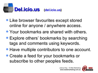 Del.icio.us   ( del.icio.us ) Like browser favourites except stored online for anyone / anywhere access. Your bookmarks are shared with others. Explore others’ bookmarks by searching tags and comments using keywords. Have multiple contributors to one account. Create a feed for your bookmarks or subscribe to other peoples feeds. 