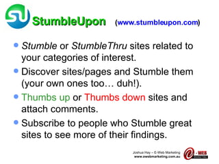 StumbleUpon   ( www.stumbleupon.com ) Stumble  or  StumbleThru  sites related to your categories of interest. Discover sites/pages and Stumble them (your own ones too… duh!). Thumbs up  or  Thumbs down  sites and attach comments. Subscribe to people who Stumble great sites to see more of their findings. 