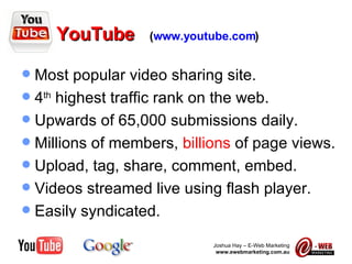 YouTube   ( www.youtube.com ) Most popular video sharing site. 4 th  highest traffic rank on the web. Upwards of 65,000 submissions daily. Millions of members,  billions  of page views. Upload, tag, share, comment, embed. Videos streamed live using flash player. Easily syndicated. 