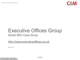 Executive Offices Group
                         Social SEO Case Study

                         http://www.executiveoffices.co.uk
                         March 2010




                                                            Don’t Panic!
http://www.executiveoffices.co.uk/serviced-offices/
http://www.executiveoffices.co.uk/london-meeting-rooms/
http://www.executiveoffices.co.uk/london-virtual-offices/
 