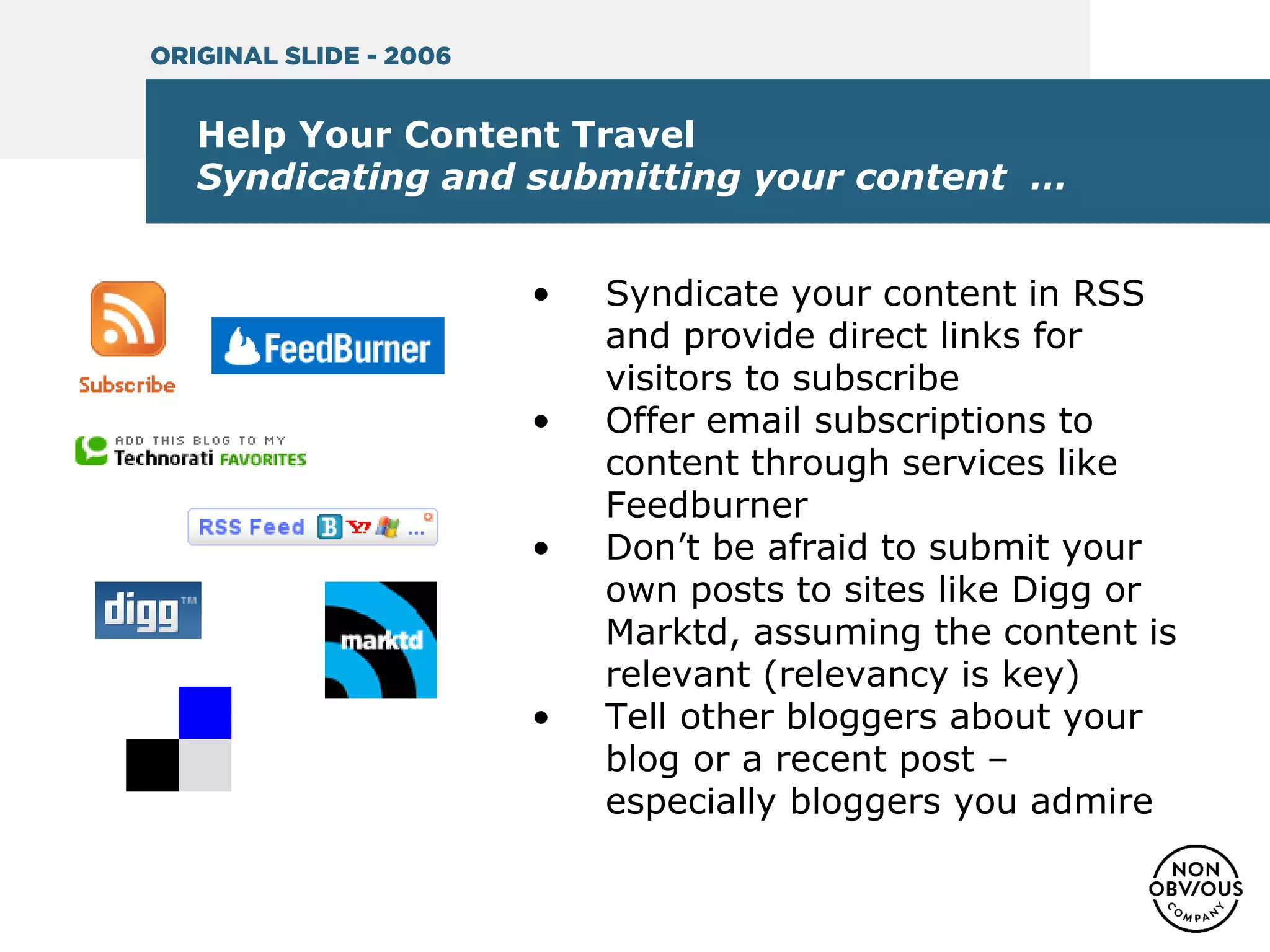Help Your Content Travel
Syndicating and submitting your content …
• Syndicate your content in RSS
and provide direct links for
visitors to subscribe
• Offer email subscriptions to
content through services like
Feedburner
• Don’t be afraid to submit your
own posts to sites like Digg or
Marktd, assuming the content is
relevant (relevancy is key)
• Tell other bloggers about your
blog or a recent post –
especially bloggers you admire
ORIGINAL SLIDE - 2006
 