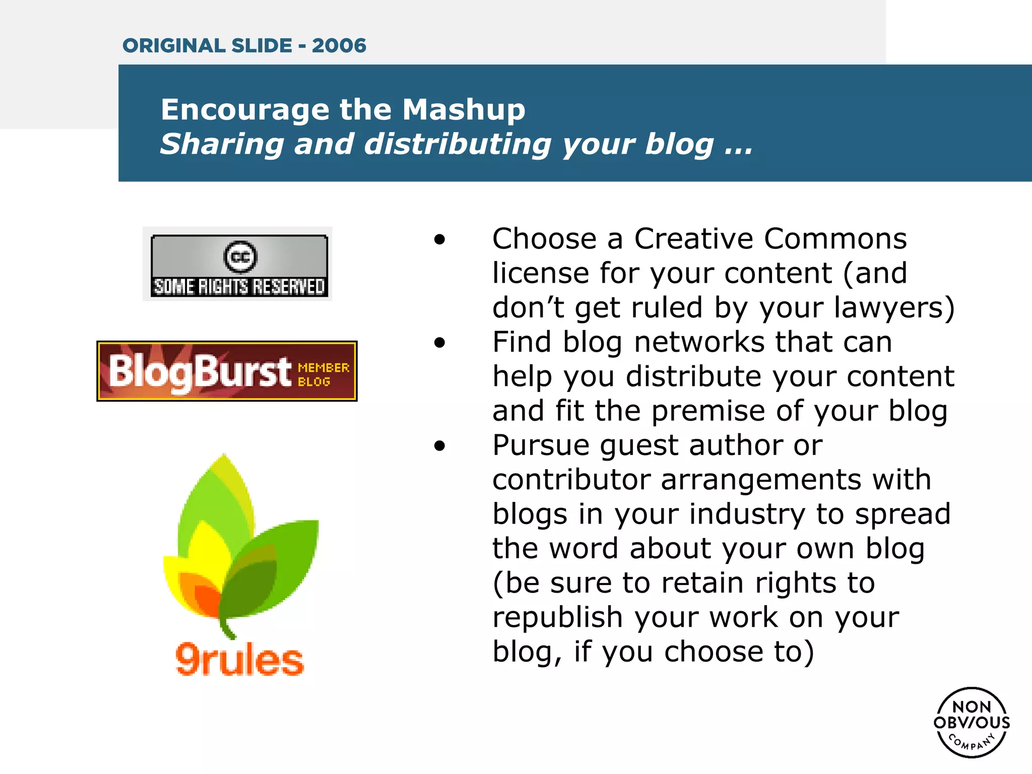 Encourage the Mashup
Sharing and distributing your blog …
• Choose a Creative Commons
license for your content (and
don’t get ruled by your lawyers)
• Find blog networks that can
help you distribute your content
and fit the premise of your blog
• Pursue guest author or
contributor arrangements with
blogs in your industry to spread
the word about your own blog
(be sure to retain rights to
republish your work on your
blog, if you choose to)
ORIGINAL SLIDE - 2006
 