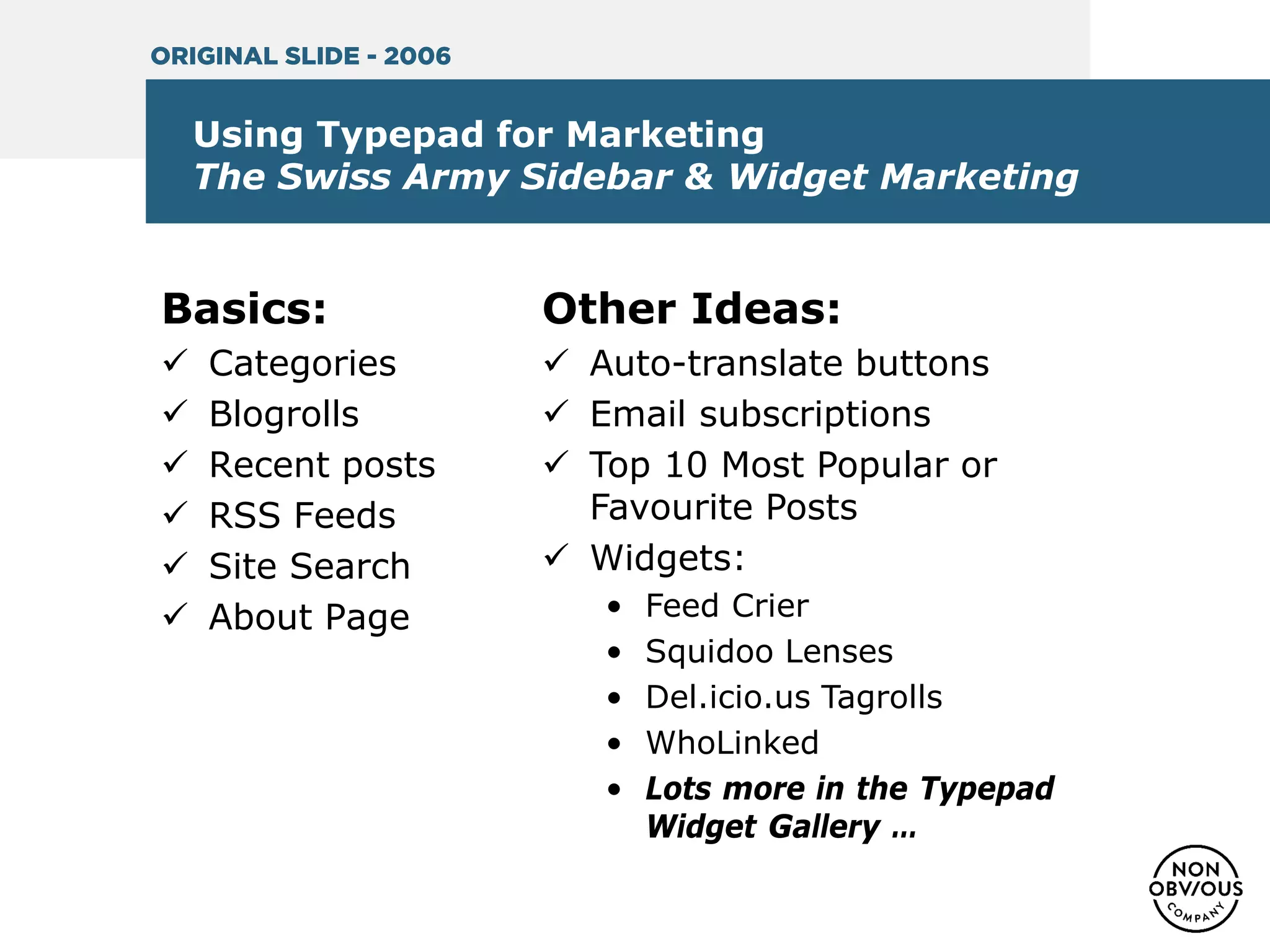 Using Typepad for Marketing
The Swiss Army Sidebar & Widget Marketing
Basics:
 Categories
 Blogrolls
 Recent posts
 RSS Feeds
 Site Search
 About Page
Other Ideas:
 Auto-translate buttons
 Email subscriptions
 Top 10 Most Popular or
Favourite Posts
 Widgets:
• Feed Crier
• Squidoo Lenses
• Del.icio.us Tagrolls
• WhoLinked
• Lots more in the Typepad
Widget Gallery …
ORIGINAL SLIDE - 2006
 