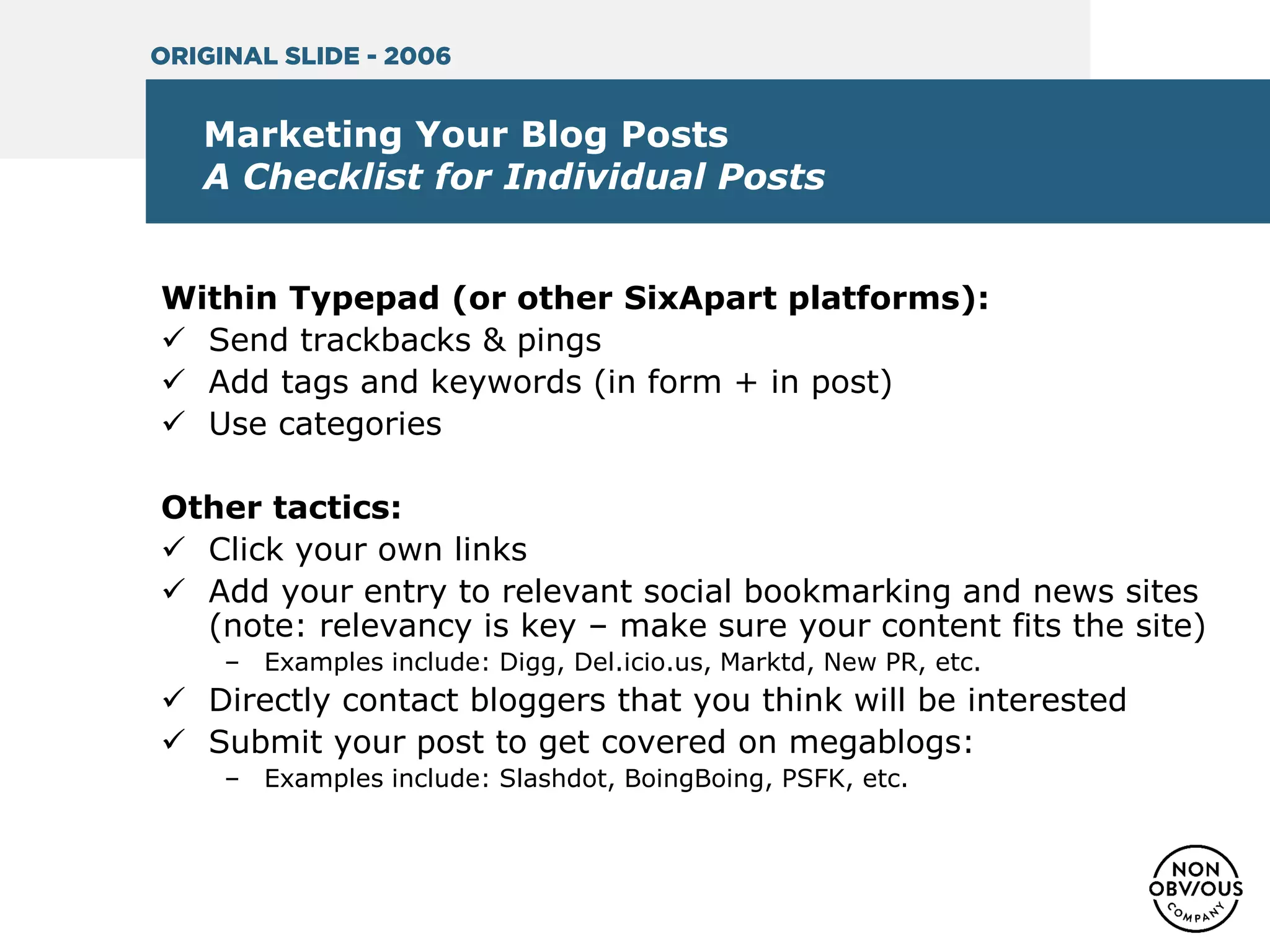 Marketing Your Blog Posts
A Checklist for Individual Posts
Within Typepad (or other SixApart platforms):
 Send trackbacks & pings
 Add tags and keywords (in form + in post)
 Use categories
Other tactics:
 Click your own links
 Add your entry to relevant social bookmarking and news sites
(note: relevancy is key – make sure your content fits the site)
– Examples include: Digg, Del.icio.us, Marktd, New PR, etc.
 Directly contact bloggers that you think will be interested
 Submit your post to get covered on megablogs:
– Examples include: Slashdot, BoingBoing, PSFK, etc.
ORIGINAL SLIDE - 2006
 