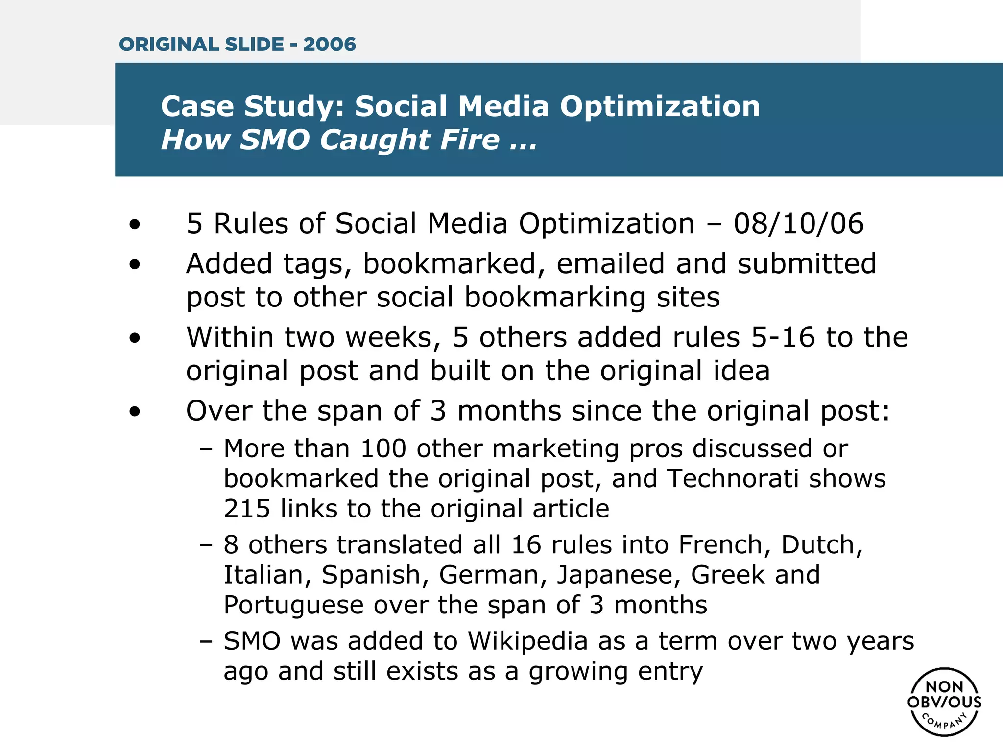 Case Study: Social Media Optimization
How SMO Caught Fire …
• 5 Rules of Social Media Optimization – 08/10/06
• Added tags, bookmarked, emailed and submitted
post to other social bookmarking sites
• Within two weeks, 5 others added rules 5-16 to the
original post and built on the original idea
• Over the span of 3 months since the original post:
– More than 100 other marketing pros discussed or
bookmarked the original post, and Technorati shows
215 links to the original article
– 8 others translated all 16 rules into French, Dutch,
Italian, Spanish, German, Japanese, Greek and
Portuguese over the span of 3 months
– SMO was added to Wikipedia as a term over two years
ago and still exists as a growing entry
ORIGINAL SLIDE - 2006
 