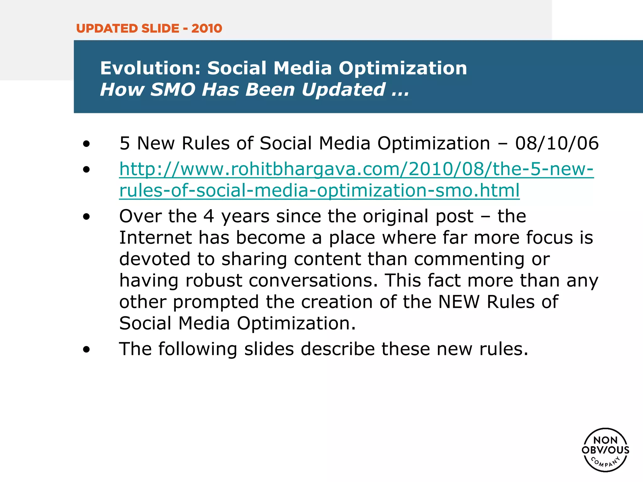 Evolution: Social Media Optimization
How SMO Has Been Updated …
• 5 New Rules of Social Media Optimization – 08/10/06
• http://www.rohitbhargava.com/2010/08/the-5-new-
rules-of-social-media-optimization-smo.html
• Over the 4 years since the original post – the
Internet has become a place where far more focus is
devoted to sharing content than commenting or
having robust conversations. This fact more than any
other prompted the creation of the NEW Rules of
Social Media Optimization.
• The following slides describe these new rules.
UPDATED SLIDE - 2010
 