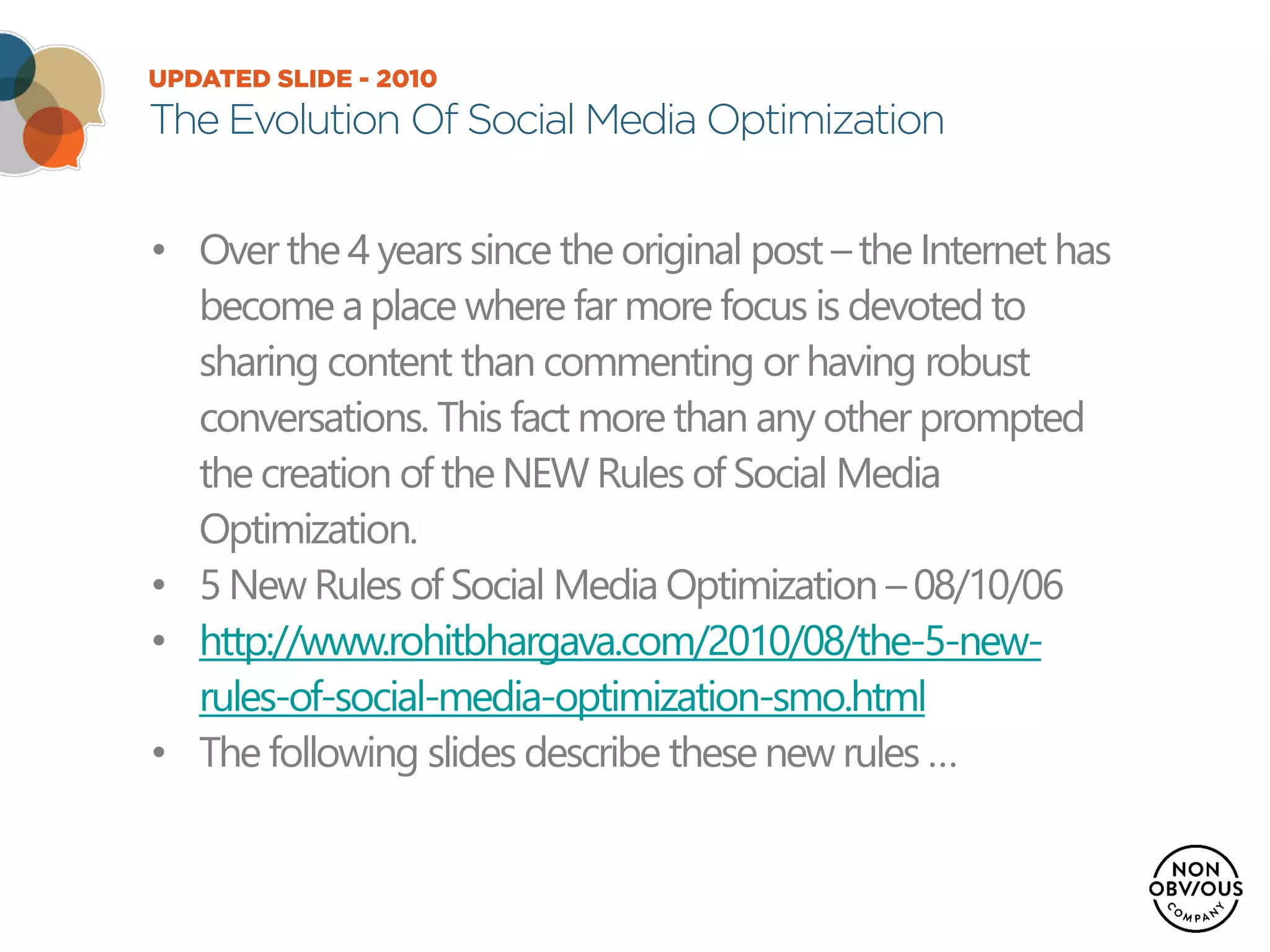 UPDATED SLIDE - 2010
The Evolution Of Social Media Optimization
• Over the 4 years since the original post –the Internet has
become a place where far more focus is devoted to
sharing content than commenting or having robust
conversations. This fact more than any other prompted
the creation of the NEW Rules of Social Media
Optimization.
• 5 New Rules of Social Media Optimization – 08/10/06
• http://www.rohitbhargava.com/2010/08/the-5-new-
rules-of-social-media-optimization-smo.html
• The following slides describe these new rules …
 