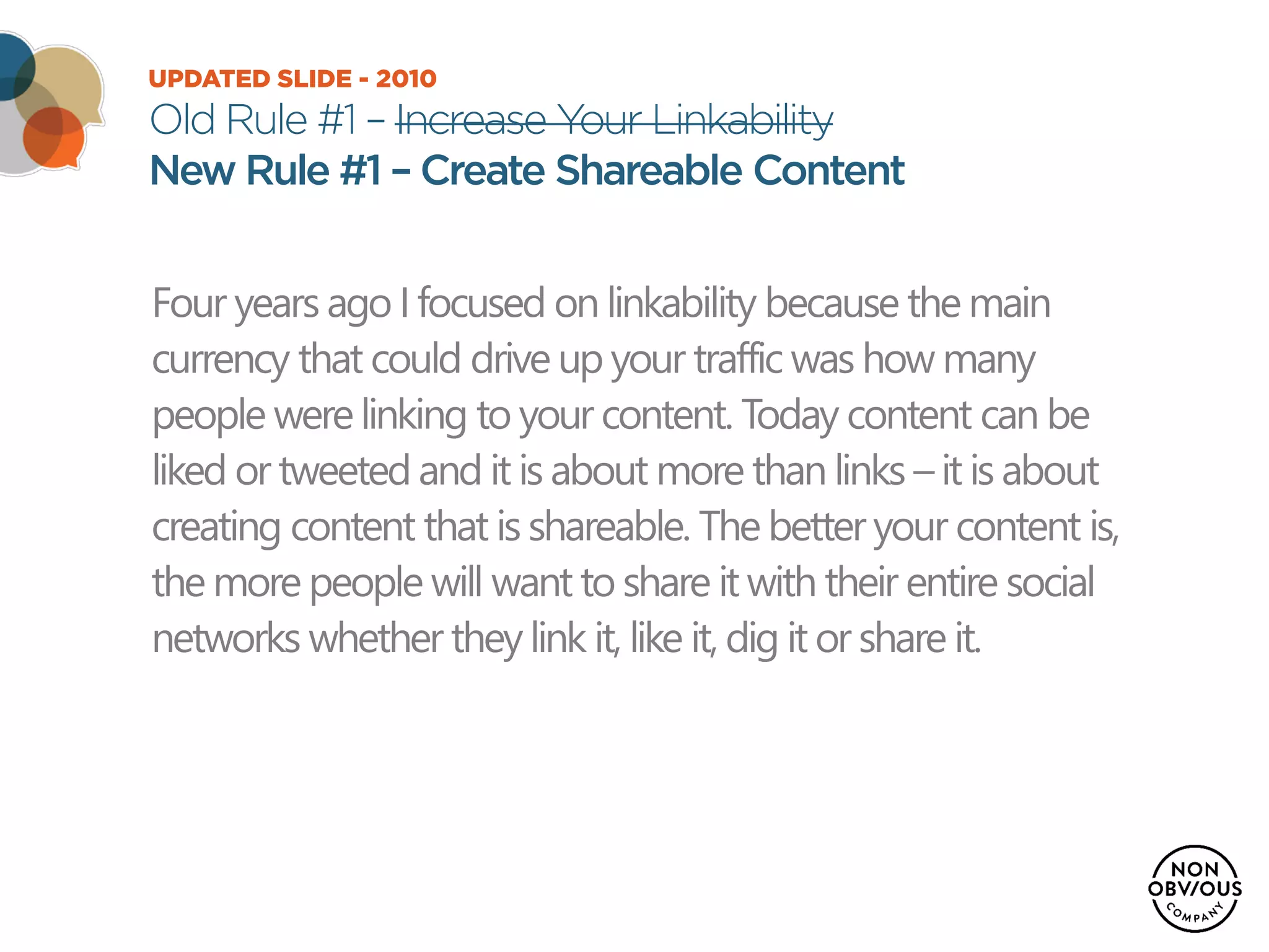 UPDATED SLIDE - 2010
Old Rule #1 – Increase Your Linkability
New Rule #1 – Create Shareable Content
Four years ago I focused on linkability because the main
currency that could drive up your traffic was how many
people were linking to your content. Today content can be
liked or tweeted and it is about more than links – it is about
creating content that is shareable. The better your content is,
the more people will want to share it with their entire social
networks whether they link it, like it, dig it or share it.
 