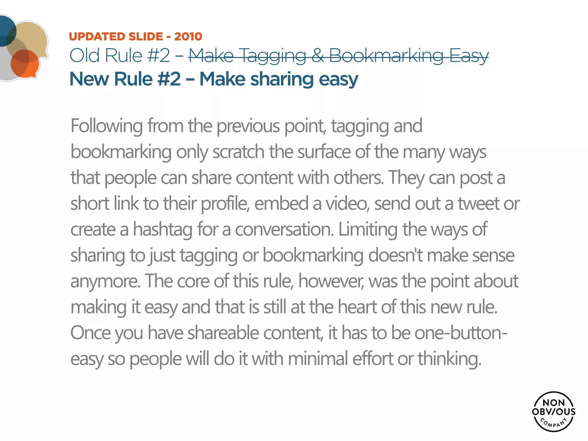 UPDATED SLIDE - 2010
Old Rule #2 – Make Tagging & Bookmarking Easy
New Rule #2 – Make sharing easy
Following from the previous point, tagging and
bookmarking only scratch the surface of the many ways
that people can share content with others. They can post a
short link to their profile, embed a video, send out a tweet or
create a hashtag for a conversation. Limiting the ways of
sharing to just tagging or bookmarking doesn't make sense
anymore. The core of this rule, however, was the point about
making it easy and that is still at the heart of this new rule.
Once you have shareable content, it has to be one-button-
easy so people will do it with minimal effort or thinking.
 