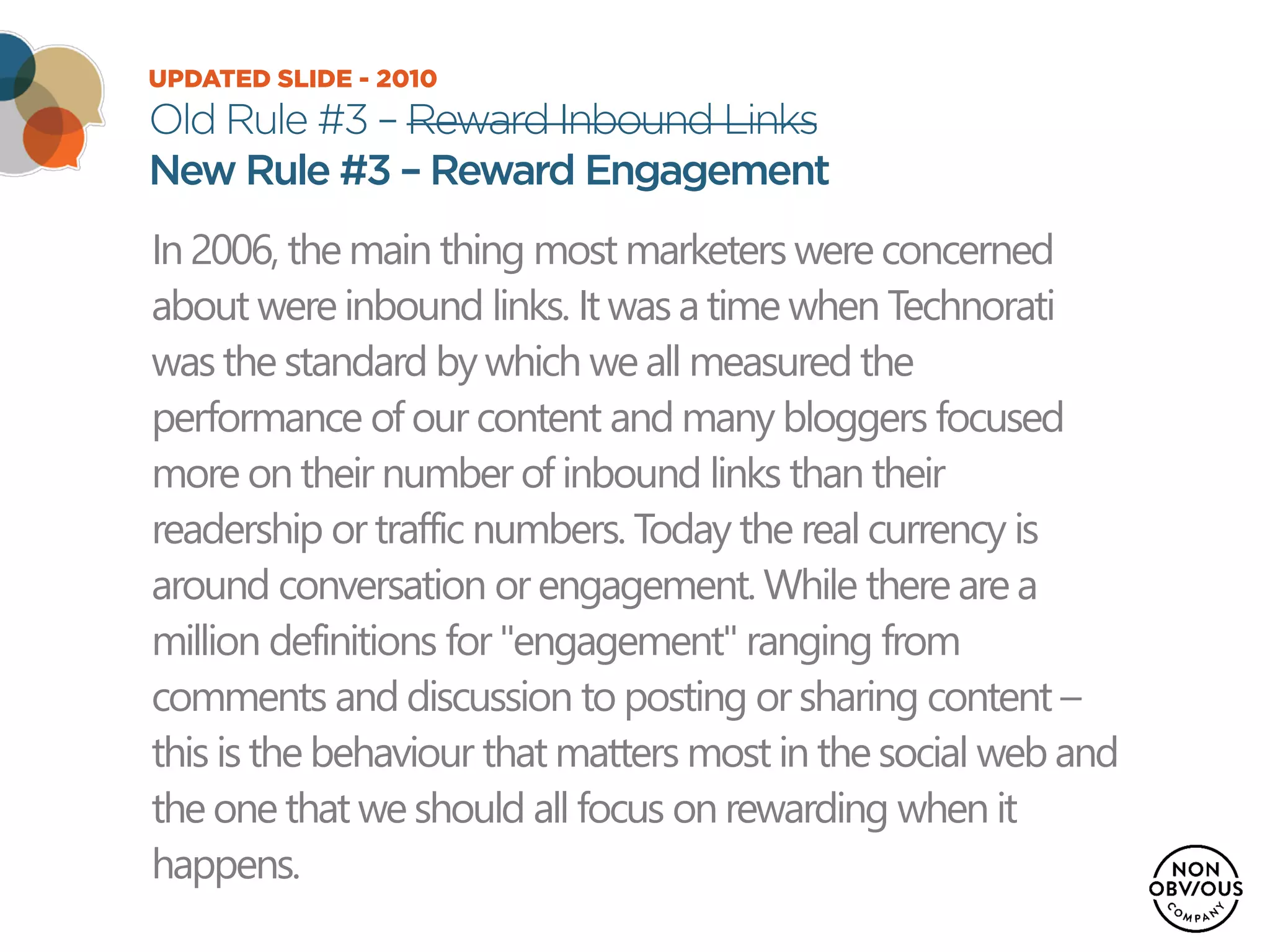 UPDATED SLIDE - 2010
Old Rule #3 – Reward Inbound Links
New Rule #3 – Reward Engagement
In 2006, the main thing most marketers were concerned
about were inbound links. It was a time when Technorati
was the standard by which we all measured the
performance of our content and many bloggers focused
more on their number of inbound links than their
readership or traffic numbers. Today the real currency is
around conversation or engagement. While there are a
million definitions for "engagement" ranging from
comments and discussion to posting or sharing content –
this is the behaviour that matters most in the social web and
the one that we should all focus on rewarding when it
happens.
 