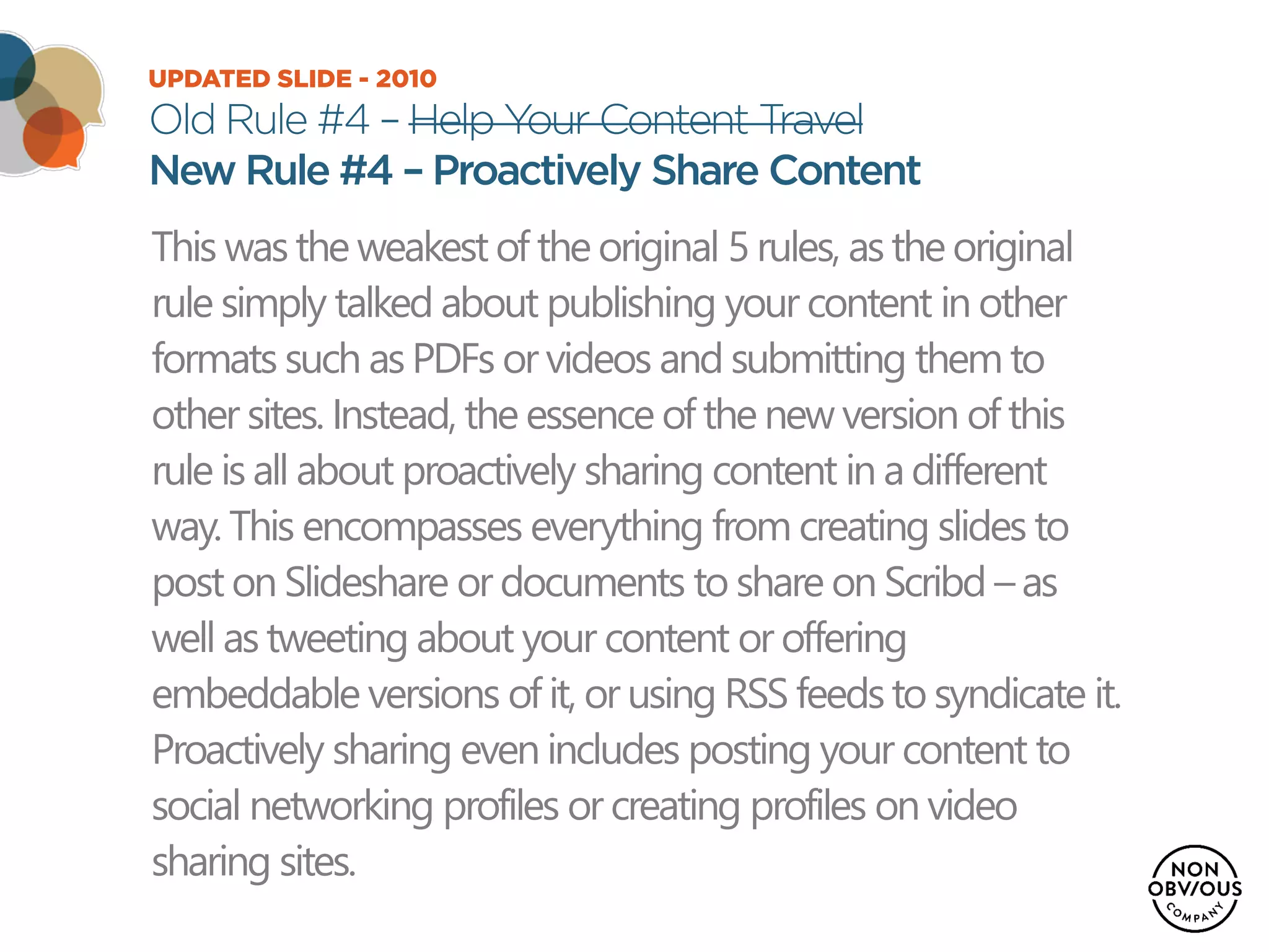 UPDATED SLIDE - 2010
Old Rule #4 – Help Your Content Travel
New Rule #4 – Proactively Share Content
This was the weakest of the original 5 rules, as the original
rule simply talked about publishing your content in other
formats such as PDFs or videos and submitting them to
other sites. Instead, the essence of the new version of this
rule is all about proactively sharing content in a different
way. This encompasses everything from creating slides to
post on Slideshare or documents to share on Scribd –as
well as tweeting about your content or offering
embeddable versions of it, or using RSS feedsto syndicate it.
Proactively sharing even includes posting your content to
social networking profiles or creating profiles on video
sharing sites.
 