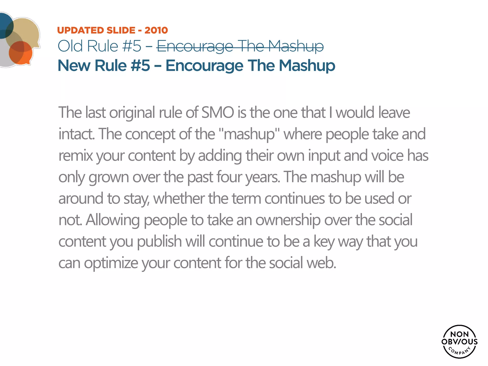 UPDATED SLIDE - 2010
Old Rule #5 – Encourage The Mashup
New Rule #5 – Encourage The Mashup
The last original rule of SMO is the one that Iwould leave
intact. The concept of the "mashup" where people take and
remix your content by adding their own input and voice has
only grown over the past four years. The mashup will be
around to stay, whether the termcontinues to beused or
not. Allowing people to take an ownership over the social
content you publish will continue to bea key way that you
can optimize your content for the social web.
 
