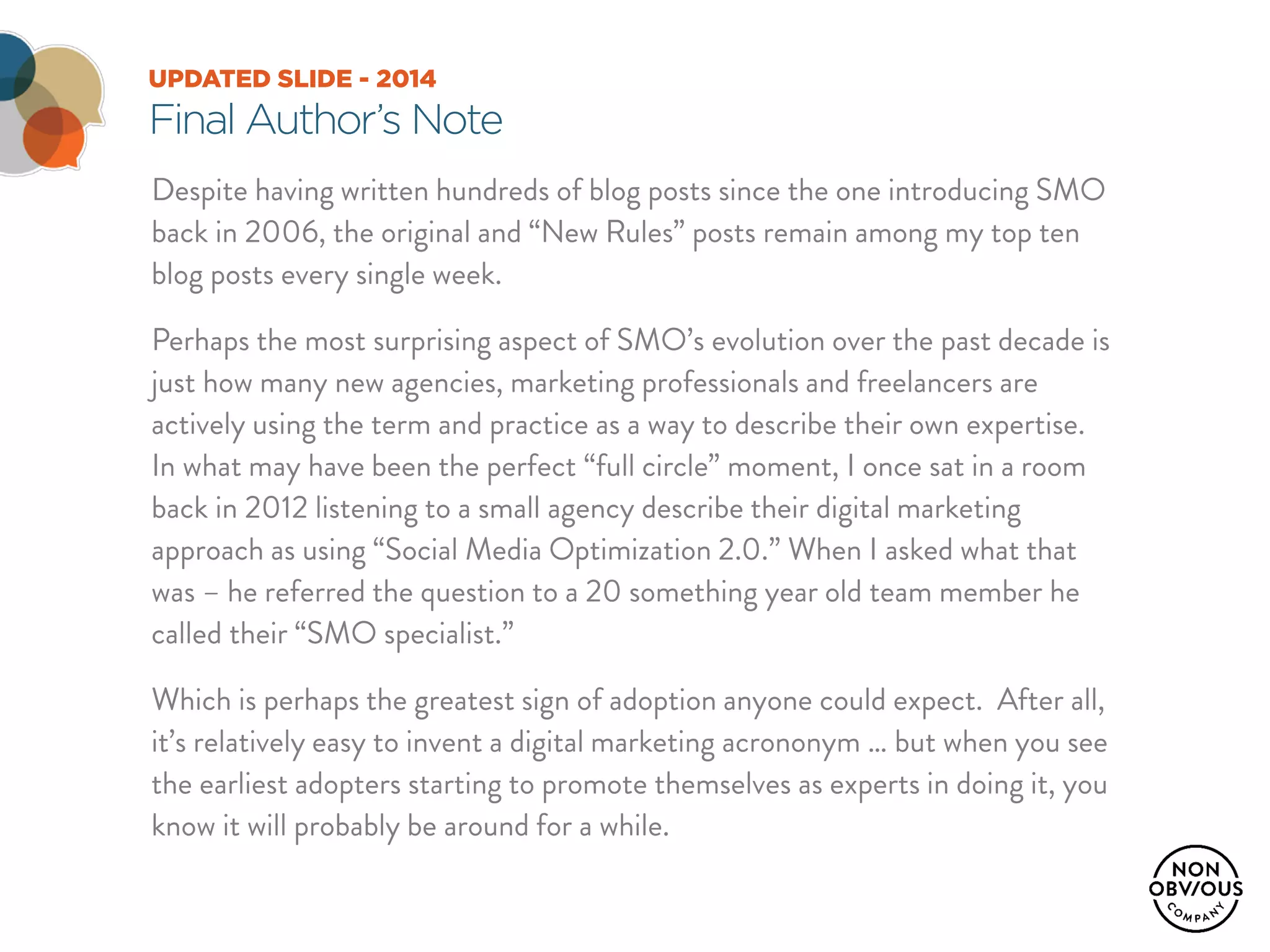 UPDATED SLIDE - 2014
Final Author’s Note
Despite having written hundreds of blog posts since the one introducing SMO
back in 2006, the original and “New Rules” posts remain among my top ten
blog posts every single week.
Perhaps the most surprising aspect of SMO’s evolution over the past decade is
just how many new agencies, marketing professionals and freelancers are
actively using the term and practice as a way to describe their own expertise.
In what may have been the perfect “full circle” moment, I once sat in a room
back in 2012 listening to a small agency describe their digital marketing
approach as using “Social Media Optimization 2.0.” When I asked what that
was – he referred the question to a 20 something year old team member he
called their “SMO specialist.”
Which is perhaps the greatest sign of adoption anyone could expect. After all,
it’s relatively easy to invent a digital marketing acrononym … but when you see
the earliest adopters starting to promote themselves as experts in doing it, you
know it will probably be around for a while.
 