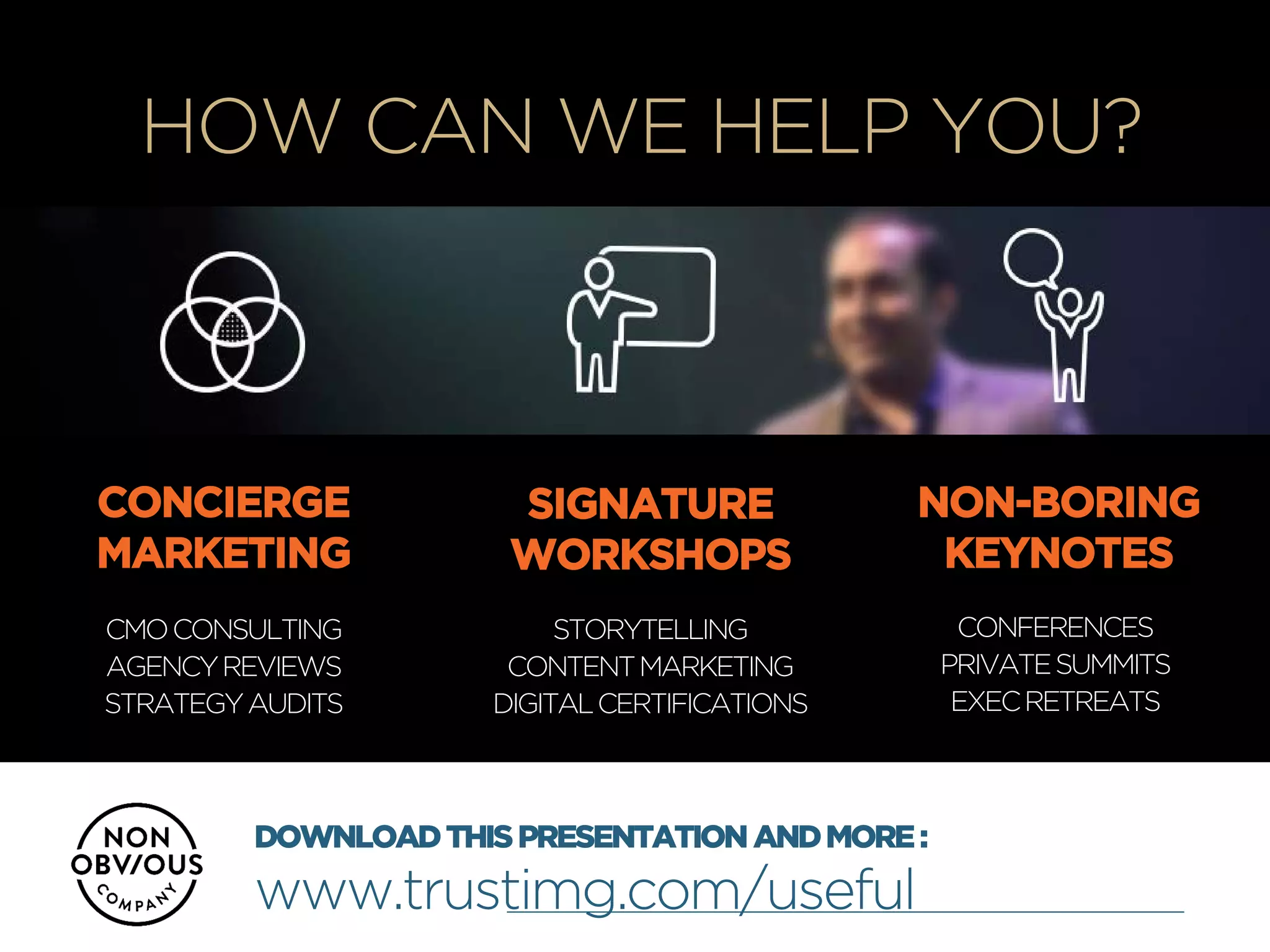 +
HOW CAN WE HELP YOU?
CONCIERGE
MARKETING
SIGNATURE
WORKSHOPS
NON-BORING
KEYNOTES
CMOCONSULTING
AGENCYREVIEWS
STRATEGYAUDITS
STORYTELLING
CONTENTMARKETING
DIGITALCERTIFICATIONS
CONFERENCES
PRIVATESUMMITS
EXECRETREATS
DOWNLOADTHISPRESENTATIONANDMORE:
www.trustimg.com/useful
 